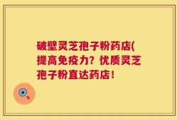 破壁灵芝孢子粉药店(提高免疫力？优质灵芝孢子粉直达药店！