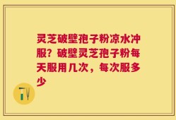 灵芝破壁孢子粉凉水冲服？破壁灵芝孢子粉每天服用几次，每次服多少