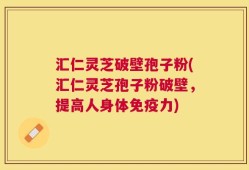 汇仁灵芝破壁孢子粉(汇仁灵芝孢子粉破壁，提高人身体免疫力)