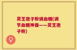 灵芝孢子粉调血糖(调节血糖神器——灵芝孢子粉)