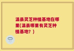 温县灵芝种植基地在哪里(温县哪里有灵芝种植基地？)