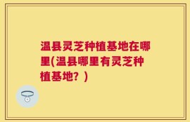 温县灵芝种植基地在哪里(温县哪里有灵芝种植基地？)