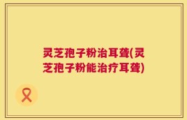 灵芝孢子粉治耳聋(灵芝孢子粉能治疗耳聋)