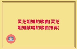 灵芝姐姐的歌曲(灵芝姐姐献唱的歌曲推荐)