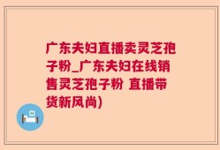 广东夫妇直播卖灵芝孢子粉_广东夫妇在线销售灵芝孢子粉 直播带货新风尚)