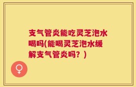 支气管炎能吃灵芝泡水喝吗(能喝灵芝泡水缓解支气管炎吗？)