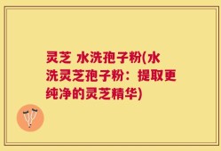 灵芝 水洗孢子粉(水洗灵芝孢子粉：提取更纯净的灵芝精华)