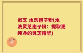 灵芝 水洗孢子粉(水洗灵芝孢子粉：提取更纯净的灵芝精华)