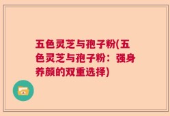 五色灵芝与孢子粉(五色灵芝与孢子粉：强身养颜的双重选择)