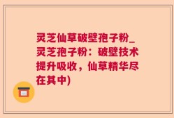 灵芝仙草破壁孢子粉_灵芝孢子粉：破壁技术提升吸收，仙草精华尽在其中)
