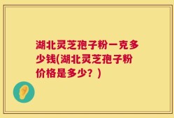 湖北灵芝孢子粉一克多少钱(湖北灵芝孢子粉价格是多少？)