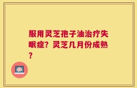 服用灵芝孢子油治疗失眠症？灵芝几月份成熟？