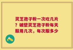 灵芝孢子粉一次吃几片？破壁灵芝孢子粉每天服用几次，每次服多少
