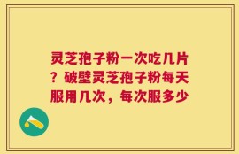 灵芝孢子粉一次吃几片？破壁灵芝孢子粉每天服用几次，每次服多少