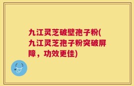 九江灵芝破壁孢子粉(九江灵芝孢子粉突破屏障，功效更佳)