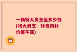 一颗特大灵芝值多少钱(特大灵芝：珍贵药材价值不菲)