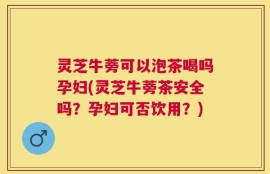 灵芝牛蒡可以泡茶喝吗孕妇(灵芝牛蒡茶安全吗？孕妇可否饮用？)
