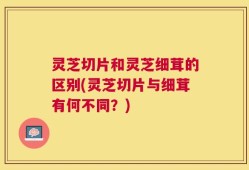 灵芝切片和灵芝细茸的区别(灵芝切片与细茸有何不同？)