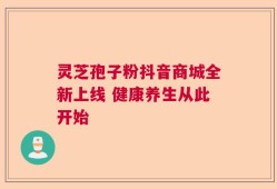 灵芝孢子粉抖音商城全新上线 健康养生从此开始