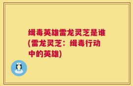 缉毒英雄雷龙灵芝是谁(雷龙灵芝：缉毒行动中的英雄)