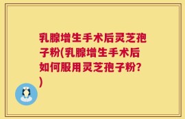 乳腺增生手术后灵芝孢子粉(乳腺增生手术后如何服用灵芝孢子粉？)