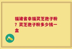 福建省幸福灵芝孢子粉？灵芝孢子粉多少钱一盒