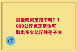 加量吃灵芝孢子粉？1000公斤灵芝萃体可取出多少公斤纯孢子油