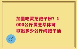 加量吃灵芝孢子粉？1000公斤灵芝萃体可取出多少公斤纯孢子油