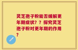 灵芝孢子粉能否缓解更年期症状？？探究灵芝孢子粉对更年期的作用？