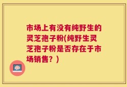 市场上有没有纯野生的灵芝孢子粉(纯野生灵芝孢子粉是否存在于市场销售？)