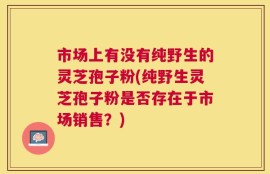 市场上有没有纯野生的灵芝孢子粉(纯野生灵芝孢子粉是否存在于市场销售？)