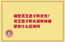破壁灵芝孢子粉定性？灵芝孢子粉头道粉和破壁有什么区别吗