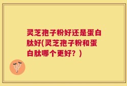 灵芝孢子粉好还是蛋白肽好(灵芝孢子粉和蛋白肽哪个更好？)