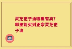 灵芝孢子油哪里有卖？哪里能买到正宗灵芝孢子油