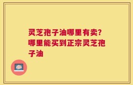 灵芝孢子油哪里有卖？哪里能买到正宗灵芝孢子油
