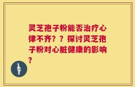 灵芝孢子粉能否治疗心律不齐？？探讨灵芝孢子粉对心脏健康的影响？