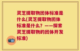 灵芝提取物团体标准是什么(灵芝提取物团体标准是什么？——探索灵芝提取物的团体开发标准)