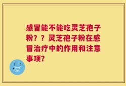 感冒能不能吃灵芝孢子粉？？灵芝孢子粉在感冒治疗中的作用和注意事项？