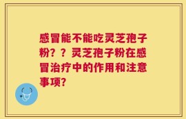 感冒能不能吃灵芝孢子粉？？灵芝孢子粉在感冒治疗中的作用和注意事项？