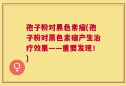 孢子粉对黑色素瘤(孢子粉对黑色素瘤产生治疗效果——重要发现！)