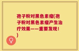 孢子粉对黑色素瘤(孢子粉对黑色素瘤产生治疗效果——重要发现！)
