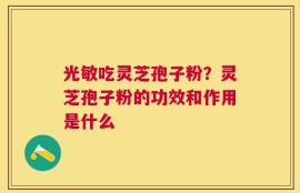 光敏吃灵芝孢子粉？灵芝孢子粉的功效和作用是什么