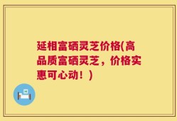 延相富硒灵芝价格(高品质富硒灵芝，价格实惠可心动！)