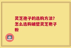 灵芝孢子的选购方法？怎么选购破壁灵芝袍子粉