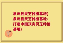 象州县灵芝种植基地(象州县灵芝种植基地：打造中国顶尖灵芝种植基地)