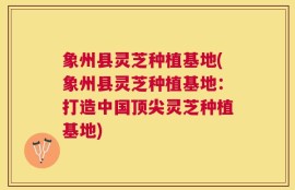 象州县灵芝种植基地(象州县灵芝种植基地：打造中国顶尖灵芝种植基地)