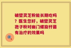 破壁灵芝粉能长期吃吗？医生您好，破壁灵芝孢子粉对幽门螺旋杆菌有治疗的效果吗