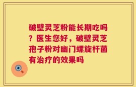 破壁灵芝粉能长期吃吗？医生您好，破壁灵芝孢子粉对幽门螺旋杆菌有治疗的效果吗