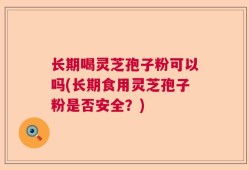 长期喝灵芝孢子粉可以吗(长期食用灵芝孢子粉是否安全？)