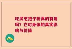 吃灵芝孢子粉真的有用吗？它对身体的真实影响与价值